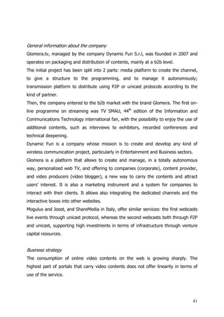 General information about the company
Glomera.tv, managed by the company Dynamic Fun S.r.l, was founded in 2007 and
operates on packaging and distribution of contents, mainly at a b2b level.
The initial project has been split into 2 parts: media platform to create the channel,
to give a structure to the programming, and to manage it autonomously;
transmission platform to distribute using P2P or unicast protocols according to the
kind of partner.
Then, the company entered to the b2b market with the brand Glomera. The first on-
line programme on streaming was TV SMAU, 44th edition of the Information and
Communications Technology international fair, with the possibility to enjoy the use of
additional contents, such as interviews to exhibitors, recorded conferences and
technical deepening.
Dynamic Fun is a company whose mission is to create and develop any kind of
wireless communication project, particularly in Entertainment and Business sectors.
Glomera is a platform that allows to create and manage, in a totally autonomous
way, personalized web TV, and offering to companies (corporate), content provider,
and video producers (video blogger), a new way to carry the contents and attract
users’ interest. It is also a marketing instrument and a system for companies to
interact with their clients. It allows also integrating the dedicated channels and the
interactive boxes into other websites.
Mogulus and Joost, and ShareMedia in Italy, offer similar services: the first webcasts
live events through unicast protocol, whereas the second webcasts both through P2P
and unicast, supporting high investments in terms of infrastructure through venture
capital resources.


Business strategy
The consumption of online video contents on the web is growing sharply. The
highest part of portals that carry video contents does not offer linearity in terms of
use of the service.




                                                                                   41
 