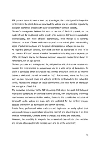 P2P protocol seems to have at least two advantages: the content provider keeps the
content since the client does not download the videos, and an unlimited opportunity
to exploit economies of scale with lower investments in terms of capacity.
Glomera’s management believe that without the use of the P2P protocol, no one
model of web TV could resist to the growth of its audience. P2P is more complicated
technologically, but more efficient economically, even though it is currently
disfavored because of lower resolution compared to the unicast, given low uploading
speed of actual connections, and the required installation of software or plug-ins.
As regard to premium contents, they don’t see them as appropriate for web TV for
two reasons: P2P can’t ensure a level of the service that is adequate to expectations
of the clients who pay for the showing; premium videos are created to be shown on
HD screens, not on a pc screen.
Glomera produces and manages web TV, and provides all tools that are necessary to
manage the programming in autonomous way in a wide range of languages. Its
target is composed either by whoever has a limited amount of videos or by whoever
desires a dedicated channel to broadcast 24/7. Furthermore, interactive functions
such as chat, comment boxes and votes to contents, contextually to the webcasted
videos, facilitate the creation of virtual communities and other forms of interaction
that are typical of Web 2.0
The innovative technology is the P2P streaming, that allows the rapid distribution of
high quality contents to an unlimited number of users, with the possibility to develop
new business and communication models, thanks to the considerable reduction of
bandwidth costs. Videos are legal, safe and protected for the content provider
because they cannot be downloaded and cannot be copied.
Private firms, professional video producers and beginners can easily upload their
videos and manage a personalized streaming channel, and also integrate it on their
website. Nevertheless, Glomera allows to webcast live events and interviews.
Moreover, the possibility to integrate the personalized channel into other websites
and portals, allows partners to increase users and be on the web virally.




                                                                                      42
 