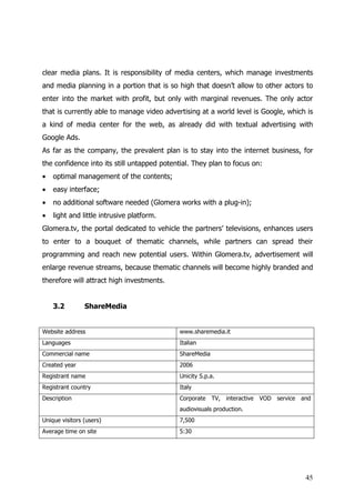 clear media plans. It is responsibility of media centers, which manage investments
and media planning in a portion that is so high that doesn’t allow to other actors to
enter into the market with profit, but only with marginal revenues. The only actor
that is currently able to manage video advertising at a world level is Google, which is
a kind of media center for the web, as already did with textual advertising with
Google Ads.
As far as the company, the prevalent plan is to stay into the internet business, for
the confidence into its still untapped potential. They plan to focus on:
•   optimal management of the contents;
•   easy interface;
•   no additional software needed (Glomera works with a plug-in);
•   light and little intrusive platform.
Glomera.tv, the portal dedicated to vehicle the partners’ televisions, enhances users
to enter to a bouquet of thematic channels, while partners can spread their
programming and reach new potential users. Within Glomera.tv, advertisement will
enlarge revenue streams, because thematic channels will become highly branded and
therefore will attract high investments.


    3.2         ShareMedia


Website address                             www.sharemedia.it
Languages                                   Italian
Commercial name                             ShareMedia
Created year                                2006
Registrant name                             Unicity S.p.a.
Registrant country                          Italy
Description                                 Corporate TV, interactive VOD service and
                                            audiovisuals production.
Unique visitors (users)                     7,500
Average time on site                        5:30




                                                                                    45
 