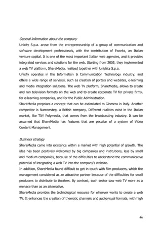 General information about the company
Unicity S.p.a. arose from the entrepreneurship of a group of communication and
software development professionals, with the contribution of Eworks, an Italian
venture capital. It is one of the most important Italian web agencies, and it provides
integrated services and solutions for the web. Starting from 2005, they implemented
a web TV platform, ShareMedia, realized together with Unidata S.p.a.
Unicity operates in the Information & Communication Technology industry, and
offers a wide range of services, such as creation of portals and websites, e-learning
and media integration solutions. The web TV platform, ShareMedia, allows to create
and run television formats on the web and to create corporate TV for private firms,
for e-learning companies, and for the Public Administration.
ShareMedia proposes a concept that can be assimilated to Glomera in Italy. Another
competitor is Narrowstep, a British company. Different realities exist in the Italian
market, like TXY Polymedia, that comes from the broadcasting industry. It can be
assumed that ShareMedia has features that are peculiar of a system of Video
Content Management.


Business strategy
ShareMedia came into existence within a market with high potential of growth. The
idea has been positively welcomed by big companies and institutions, less by small
and medium companies, because of the difficulties to understand the communicative
potential of integrating a web TV into the company’s website.
In addition, ShareMedia found difficult to get in touch with film producers, which the
management considered as an attractive partner because of the difficulties for small
producers to distribute to theaters. By contrast, such sector saw web TV more as a
menace than as an alternative.
ShareMedia provides the technological resource for whoever wants to create a web
TV. It enhances the creation of thematic channels and audiovisual formats, with high




                                                                                   46
 