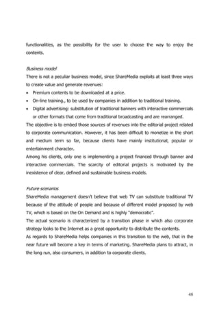 functionalities, as the possibility for the user to choose the way to enjoy the
contents.


Business model
There is not a peculiar business model, since ShareMedia exploits at least three ways
to create value and generate revenues:
•   Premium contents to be downloaded at a price.
•   On-line training., to be used by companies in addition to traditional training.
•   Digital advertising: substitution of traditional banners with interactive commercials
    or other formats that come from traditional broadcasting and are rearranged.
The objective is to embed those sources of revenues into the editorial project related
to corporate communication. However, it has been difficult to monetize in the short
and medium term so far, because clients have mainly institutional, popular or
entertainment character.
Among his clients, only one is implementing a project financed through banner and
interactive commercials. The scarcity of editorial projects is motivated by the
inexistence of clear, defined and sustainable business models.


Future scenarios
ShareMedia management doesn’t believe that web TV can substitute traditional TV
because of the attitude of people and because of different model proposed by web
TV, which is based on the On Demand and is highly “democratic”.
The actual scenario is characterized by a transition phase in which also corporate
strategy looks to the Internet as a great opportunity to distribute the contents.
As regards to ShareMedia helps companies in this transition to the web, that in the
near future will become a key in terms of marketing. ShareMedia plans to attract, in
the long run, also consumers, in addition to corporate clients.




                                                                                      48
 