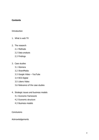 Contents




Introduction


1. What is web TV


2. The research
   2.1 Methods
   2.2 Data analysis
   2.3 Findings


3. Case studies
   3.1 Glomera
   3.2 ShareMedia
   3.3 Google Video – YouTube
   3.4 RCS Digital
   3.5 Libero Video
   3.6 Relevance of the case studies


4. Strategic issues and business models
   4.1 Economic framework
   4.2 Economic structure
   4.3 Business models



Conclusions


Acknowledgements




                                          4
 