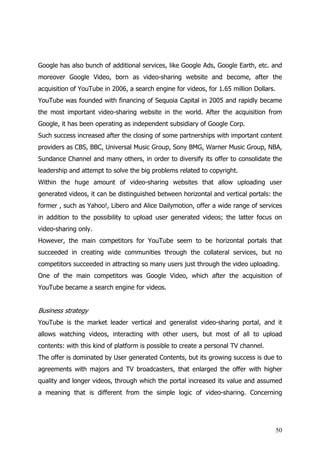 Google has also bunch of additional services, like Google Ads, Google Earth, etc. and
moreover Google Video, born as video-sharing website and become, after the
acquisition of YouTube in 2006, a search engine for videos, for 1.65 million Dollars.
YouTube was founded with financing of Sequoia Capital in 2005 and rapidly became
the most important video-sharing website in the world. After the acquisition from
Google, it has been operating as independent subsidiary of Google Corp.
Such success increased after the closing of some partnerships with important content
providers as CBS, BBC, Universal Music Group, Sony BMG, Warner Music Group, NBA,
Sundance Channel and many others, in order to diversify its offer to consolidate the
leadership and attempt to solve the big problems related to copyright.
Within the huge amount of video-sharing websites that allow uploading user
generated videos, it can be distinguished between horizontal and vertical portals: the
former , such as Yahoo!, Libero and Alice Dailymotion, offer a wide range of services
in addition to the possibility to upload user generated videos; the latter focus on
video-sharing only.
However, the main competitors for YouTube seem to be horizontal portals that
succeeded in creating wide communities through the collateral services, but no
competitors succeeded in attracting so many users just through the video uploading.
One of the main competitors was Google Video, which after the acquisition of
YouTube became a search engine for videos.


Business strategy
YouTube is the market leader vertical and generalist video-sharing portal, and it
allows watching videos, interacting with other users, but most of all to upload
contents: with this kind of platform is possible to create a personal TV channel.
The offer is dominated by User generated Contents, but its growing success is due to
agreements with majors and TV broadcasters, that enlarged the offer with higher
quality and longer videos, through which the portal increased its value and assumed
a meaning that is different from the simple logic of video-sharing. Concerning




                                                                                        50
 