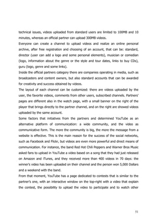 technical issues, videos uploaded from standard users are limited to 100MB and 10
minutes, whereas an official partner can upload 300MB videos.
Everyone can create a channel to upload videos and realize an online personal
archive, after free registration and choosing of an account, that can be: standard,
director (user can add a logo and some personal elements), musician or comedian
(logo, information about the genre or the style and tour dates, links to buy CDs),
guru (logo, genre and some links).
Inside the official partners category there are companies operating in media, such as
broadcasters and content owners, but also standard accounts that can be awarded
for creativity and success obtained by videos.
The layout of each channel can be customized: there are videos uploaded by the
user, the favorite videos, comments from other users, subscribed channels. Partners’
pages are different also in the watch page, with a small banner on the right of the
player that brings directly to the partner channel, and on the right are showed videos
uploaded by the same account.
Some factors that initiatives from the partners and determined YouTube as an
alternative platform of communication: a wide community, and the video as
communicative form. The more the community is big, the more the message from a
website is effective. This is the main reason for the success of the social networks,
such as Facebook and Flickr, but videos are even more powerful and direct means of
communication. For instance, the band Red Hot Chili Peppers and Warner Bros Music
asked fans to upload in YouTube a video based on a song that they had just released
on Amazon and iTunes, and they received more than 400 videos in 70 days: the
winner’s video has been uploaded on their channel and the person won 5,000 Dollars
and a weekend with the band.
From that moment, YouTube has a page dedicated to contests that is similar to the
partner’s one, with an interactive window on the top-right with a video that explain
the contest, the possibility to upload the video to participate and to watch other




                                                                                   51
 