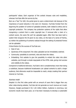participants’ videos. Each organizer of the contest chooses rules and modalities,
whereas YouTube offer the service by fee.
Born as a “box” for UGC, the portal gives to users a determinant role because of the
importance of social networks in the web 2.0. However, YouTube fronted from the
beginning the problem of control of uploaded contents, both related to ethics and to
copyright protection. The company has protection systems of the rights that allow
recognizing a content that is under copyright law: if removed after a claim of a
content owner, the same file can’t be uploaded again. After then has been built a
system that recognize the ID given to any video, on the base of a series of frames,
so neither the publishing of contents realized through the editing of protected frames
can be uploaded.
Critical factors for the success of YouTube are:
•   Ease of use.
•   Quickness of the enjoyment: the video uploaded can be immediately watched.
•   Community: possibility to comment, vote and share the videos.
•   Embedding: first website to give the possibility to embed the video into other
    websites, just through a simple copy/paste of the HTML code, giving viral success
    and visibility to the videos.
Compared to traditional television, YouTube’s role is complementary more than being
a substitute, because traditional broadcasters can upload contents to catch a larger
audience, that otherwise would be impossible to reach, simply creating their partner
channel on YouTube.


Business model
Despite it is the first video portal with an amount of users that is bigger than any
other video-sharing website, YouTube did not generate as much revenue as it could.
However, Google purchased it for 1.65 million Dollars. Audience is enormous, but
economic results have been poor, so it has been necessary to develop a sustainable




                                                                                   52
 