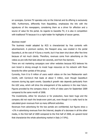 on synergies. Corriere TV operates only on the Internet and its offering is exclusively
VOD. Furthermore, differently from Repubblica, emphasizes the link with the
signatures of the newspapers, considering them as a driver for affection and a
source of value for the portal. As regards to Gazzetta TV, it is also in competition
with traditional TV because it is a right holder for highlights of soccer games.


Business model
The business model adopted by RCS is characterized by free contents with
advertisement. A premium section, the Passport area, was created in the portal
Gazzetta.it, at the cost of 4 Euros a month, but it has been shut down after few time
because of not much clients. Therefore, revenues come from advertising on the
videos as pre-rolls that lasts about ten seconds, and from few banners.
There are not marketing campaigns over other websites because RCS believes his
own brand is strong enough to invest huge resources on his network with flows
towards the other portals of the group.
Currently, from 8 to 9 million of users watch videos on the two Mediacenter each
month, with Corriere.it that leads at about 5 million, even though Gazzetta.it
recovers during big sport events. Gazzetta.it growth rate depends particularly from
the UGC area, which will drive the enlargement of the audience in the near future.
Figures provided by the company show a +43% of video users for September 2009
compared to the same month of 2008.
The investments, either for structure or for production, have been huge and the
company did not reach the break-even point yet, even though it is really hard to be
calculated given revenues from so many different activities.
Revenues from advertising for the two portals are confidential, but figures show a
+2% in advertising revenues from the Internet, despite of a decrease in all the other
media, in the first half of 2009 compared to the first half of 2008, an upward trend
that characterize the whole advertising market in Italy (+7.9%).




                                                                                    60
 