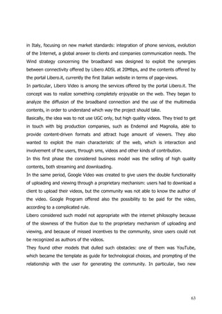in Italy, focusing on new market standards: integration of phone services, evolution
of the Internet, a global answer to clients and companies communication needs. The
Wind strategy concerning the broadband was designed to exploit the synergies
between connectivity offered by Libero ADSL at 20Mbps, and the contents offered by
the portal Libero.it, currently the first Italian website in terms of page-views.
In particular, Libero Video is among the services offered by the portal Libero.it. The
concept was to realize something completely enjoyable on the web. They began to
analyze the diffusion of the broadband connection and the use of the multimedia
contents, in order to understand which way the project should take.
Basically, the idea was to not use UGC only, but high quality videos. They tried to get
in touch with big production companies, such as Endemol and Magnolia, able to
provide content-driven formats and attract huge amount of viewers. They also
wanted to exploit the main characteristic of the web, which is interaction and
involvement of the users, through sms, videos and other kinds of contribution.
In this first phase the considered business model was the selling of high quality
contents, both streaming and downloading.
In the same period, Google Video was created to give users the double functionality
of uploading and viewing through a proprietary mechanism: users had to download a
client to upload their videos, but the community was not able to know the author of
the video. Google Program offered also the possibility to be paid for the video,
according to a complicated rule.
Libero considered such model not appropriate with the internet philosophy because
of the slowness of the fruition due to the proprietary mechanism of uploading and
viewing, and because of missed incentives to the community, since users could not
be recognized as authors of the videos.
They found other models that dulled such obstacles: one of them was YouTube,
which became the template as guide for technological choices, and prompting of the
relationship with the user for generating the community. In particular, two new




                                                                                    63
 