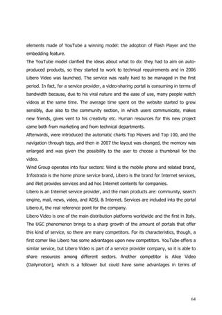 elements made of YouTube a winning model: the adoption of Flash Player and the
embedding feature.
The YouTube model clarified the ideas about what to do: they had to aim on auto-
produced products, so they started to work to technical requirements and in 2006
Libero Video was launched. The service was really hard to be managed in the first
period. In fact, for a service provider, a video-sharing portal is consuming in terms of
bandwidth because, due to his viral nature and the ease of use, many people watch
videos at the same time. The average time spent on the website started to grow
sensibly, due also to the community section, in which users communicate, makes
new friends, gives vent to his creativity etc. Human resources for this new project
came both from marketing and from technical departments.
Afterwards, were introduced the automatic charts Top Movers and Top 100, and the
navigation through tags, and then in 2007 the layout was changed, the memory was
enlarged and was given the possibility to the user to choose a thumbnail for the
video.
Wind Group operates into four sectors: Wind is the mobile phone and related brand,
Infostrada is the home phone service brand, Libero is the brand for Internet services,
and iNet provides services and ad hoc Internet contents for companies.
Libero is an Internet service provider, and the main products are: community, search
engine, mail, news, video, and ADSL & Internet. Services are included into the portal
Libero.it, the real reference point for the company.
Libero Video is one of the main distribution platforms worldwide and the first in Italy.
The UGC phenomenon brings to a sharp growth of the amount of portals that offer
this kind of service, so there are many competitors. For its characteristics, though, a
first comer like Libero has some advantages upon new competitors. YouTube offers a
similar service, but Libero Video is part of a service provider company, so it is able to
share resources among different sectors. Another competitor is Alice Video
(Dailymotion), which is a follower but could have some advantages in terms of




                                                                                      64
 