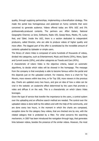 quality, through supplying partnerships, implementing a diversification strategy. This
made the portal less homogeneous and polarized on funny contents that were
conceived to generate audience. Videos offered today are 95% UGC and 5%
professionally-produced contents. The partners are: Affari Italiani, National
Geographic Channel, Le Iene, SixRooms, Radio 105, Gossip News, Meetic, FX, Lucky
Red, and TjNet. Inside the UGC, there is a section dedicated to independent
producers, called Director, who are able to produce videos of higher quality and
more often. The biggest part of the offer is constituted by the incredible amount of
contents uploaded by Uploader or simple users.
The library of Libero Video is composed of some hundreds of thousands of videos,
divided into categories, such as Entertainment, Music and Shorts (35%), News, Sport
and Current events (20%), and other categories as Travels and Cars (45%).
A characteristic of Libero Video is the objective criteria, based on automatic
algorithms, to decide which video will be showed in the homepage. The message
from the company is that everybody is able to become famous within the portal and
this depends just on the uploaded content. For instance, there is a chart for Top
Movers, more viewers within less time, or for Top 100, more viewers in the previous
day. Charts are updated every two hours, and give an idea of how a video can be
viral in the website: an avalanche effect determined by the users that promote a
video and diffuse it on the web. This is a characteristic on which Libero Video
leverages.
Given the type of service that transfer the importance to the users, a control system
over the uploading and an effective search method are needed. The control over the
uploaded videos is done both by the editors and with the help of the community, and
are done every two hours, in the moment in which the charts are composed,
exception done for the category Sexy videos, that are checked one by one, with the
related category that is protected by a filter. For what concerns the searching
mechanism, in 2007 has been introduced the navigation through tags, that generates
links between videos, besides the presence of the similar videos. However, the most




                                                                                   66
 