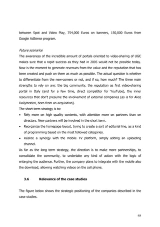 between Spot and Video Play, 754,000 Euros on banners, 150,000 Euros from
Google AdSense program.


Future scenarios
The awareness of the incredible amount of portals oriented to video-sharing of UGC
makes sure that a rapid success as they had in 2005 would not be possible today.
Now is the moment to generate revenues from the value and the reputation that has
been created and push on them as much as possible. The actual question is whether
to differentiate from the new-comers or not, and if so, how much? The three main
strengths to rely on are: the big community, the reputation as first video-sharing
portal in Italy (and for a few time, direct competitor for YouTube), the inner
resources that don’t presume the involvement of external companies (as is for Alice
Dailymotion, born from an acquisition).
The short term strategy is to:
•   Rely more on high quality contents, with attention more on partners than on
    directors. New partners will be involved in the short term.
•   Reorganize the homepage layout, trying to create a sort of editorial line, as a kind
    of programming based on the most followed categories.
•   Realize a synergy with the mobile TV platform, simply adding an uploading
    channel.
As far as the long term strategy, the direction is to make more partnerships, to
consolidate the community, to undertake any kind of action with the logic of
enlarging the audience. Further, the company plans to integrate with the mobile also
the download, allowing watching videos on the cell phone.


    3.6         Relevance of the case studies


The figure below shows the strategic positioning of the companies described in the
case studies.




                                                                                     68
 