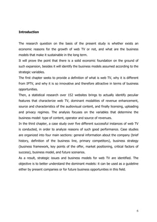 Introduction


The research question on the basis of the present study is whether exists an
economic reasons for the growth of web TV or not, and what are the business
models that make it sustainable in the long term.
It will prove the point that there is a solid economic foundation on the ground of
such expansion, besides it will identify the business models assumed according to the
strategic variables.
The first chapter seeks to provide a definition of what is web TV, why it is different
from IPTV, and why it is so innovative and therefore attractive in terms of business
opportunities.
Then, a statistical research over 152 websites brings to actually identify peculiar
features that characterize web TV, dominant modalities of revenue enhancement,
source and characteristics of the audiovisual content, and finally licensing, uploading
and privacy regimes. The analysis focuses on the variables that determine the
business model: type of content, operator and source of revenues.
In the third chapter, a case study over five different successful instances of web TV
is conducted, in order to analyze reasons of such good performance. Case studies
are organized into four main sections: general information about the company (brief
history, definition of the business line, primary competitors), business strategy
(business framework, key points of the offer, market positioning, critical factors of
success), business model, and future scenarios.
As a result, strategic issues and business models for web TV are identified. The
objective is to better understand the dominant models: it can be used as a guideline
either by present companies or for future business opportunities in this field.




                                                                                     6
 