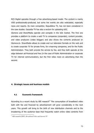 RCS Digital operates through a free advertising-based model. The content is mainly
VOD professionally-produced, but some live events are also webcasted, especially
news and reports. Its main competitor, Repubblica TV, has not been considered in
the case studies. Gazzetta TV has also a section for uploading UGC.
Glomera and ShareMedia operate and compete in the b2b market. The first one
provides a platform to create a web TV to companies (corporate), content provider,
and video producers (video blogger) and also shows the contents produced on
Glomera.tv. ShareMedia allows to create and run television formats on the web and
to create corporate TV for private firms, for e-learning companies, and for the Public
Administration. They both provide the service by fee, and they both operate at the
edge between ad-financed and free (in the case of Public Administration or corporate
TV for internal communication), but the first relies more on advertising than the
second.




4. Strategic issues and business models




      4.1          Economic framework


According to a recent study by ABI research5 “the consumption of broadband video
both with fee and financed by advertisement will grow considerably in the next
years. This growth will bring to the birth of new distribution channels and to the
broadening of the audience base that frequently watch online video contents from
5
    ABI research (2007). Broadband Video and Internet TV




                                                                                   70
 