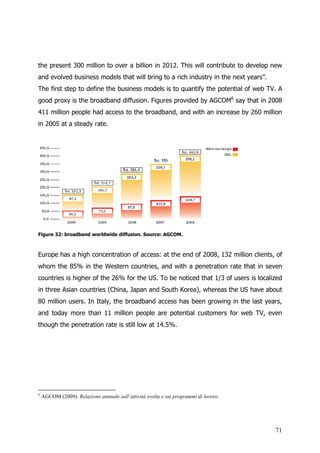 the present 300 million to over a billion in 2012. This will contribute to develop new
and evolved business models that will bring to a rich industry in the next years”.
The first step to define the business models is to quantify the potential of web TV. A
good proxy is the broadband diffusion. Figures provided by AGCOM6 say that in 2008
411 million people had access to the broadband, and with an increase by 260 million
in 2005 at a steady rate.




Figure 32: broadband worldwide diffusion. Source: AGCOM.



Europe has a high concentration of access: at the end of 2008, 132 million clients, of
whom the 85% in the Western countries, and with a penetration rate that in seven
countries is higher of the 26% for the US. To be noticed that 1/3 of users is localized
in three Asian countries (China, Japan and South Korea), whereas the US have about
80 million users. In Italy, the broadband access has been growing in the last years,
and today more than 11 million people are potential customers for web TV, even
though the penetration rate is still low at 14.5%.




6
    AGCOM (2009). Relazione annuale sull’attività svolta e sui programmi di lavoro.




                                                                                      71
 