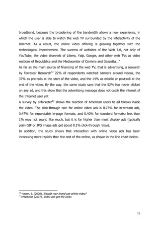 broadband, because the broadening of the bandwidth allows a new experience, in
which the user is able to watch the web TV surrounded by the interactivity of the
Internet. As a result, the online video offering is growing together with the
technological improvement. The success of websites of the Web 2.0, not only of
YouTube, the video channels of Libero, Yalp, Google, and other web TVs as video
sections of Repubblica and the Mediacenter of Corriere and Gazzetta…”
As far as the main source of financing of the web TV, that is advertising, a research
by Forrester Research12 22% of respondents watched banners around videos, the
37% as pre-rolls at the start of the video, and the 14% as middle or post-roll at the
end of the video. By the way, the same study says that the 52% has never clicked
on any ad, and this show that the advertising message does not catch the interest of
the Internet user yet.
A survey by eMarketer13 shows the reaction of American users to ad breaks inside
the video. The click-through rate for online video ads is 0.74% for in-stream ads,
0.47% for expandable in-page formats, and 0.40% for standard formats: less than
1% may not sound like much, but it is far higher than most display ads (typically
plain GIF or JPG image ads get about 0.1% click-through rates).
In addition, the study shows that interaction with online video ads has been
increasing more rapidly than the rest of the online, as shown in the line chart below.




12
     Haven, B. (2008). Should your brand use online video?
13
     eMarketer (2007). Video ads get the clicks




                                                                                    75
 