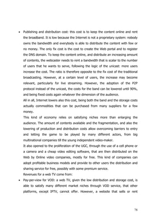 •   Publishing and distribution cost: this cost is to keep the content online and rent
    the broadband. It is low because the Internet is not a proprietary system: nobody
    owns the bandwidth and everybody is able to distribute the content with few or
    no money. The only fix cost is the cost to create the Web portal and to register
    the DNS domain. To keep the content online, and distribute an increasing amount
    of contents, the webcaster needs to rent a bandwidth that is scalar to the number
    of users that he wants to serve, following the logic of the unicast: more users
    increase the cost. The ratio is therefore opposite to the fix cost of the traditional
    broadcasting. However, at a certain level of users, the increase may become
    relevant, particularly for live streaming. However, the adoption of the P2P
    protocol instead of the unicast, the costs for the band can be lowered until 90%,
    and being fixed costs again whatever the dimension of the audience.
    All in all, Internet lowers also this cost, being both the band and the storage costs
    actually commodities that can be purchased from many suppliers for a few
    money.
    This kind of economy relies on satisfying niches more than enlarging the
    audience. The amount of contents available and the fragmentation, and also the
    lowering of production and distribution costs allow overcoming barriers to entry
    and letting the game to be played by many different actors, from big
    multinational companies till the young independent video-maker.
    It also opened to the proliferation of the UGC, through the use of a cell phone or
    a camera and a cheap video editing software, that are then distributed on the
    Web by Online video companies, mostly for free. This kind of companies can
    adopt profitable business models and provide to other users the distribution and
    sharing service for free, possibly with some premium service.
    Revenues for a web TV come from:
•   Pay-per-view for VOD: a web TV, given the low distribution and storage cost, is
    able to satisfy many different market niches through VOD service, that other
    platforms, except IPTV, cannot offer. However, a website that sells or rent




                                                                                      78
 