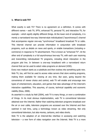 1. What is web TV?


What exactly is web TV? There is no agreement on a definition. It comes with
different names – web TV, IPTV, enhanced TV, personal TV, and interactive TV, for
example – which signify slightly different things. At the lower end of complexity, it is
merely a narrowband two-way Internet-style individualized (“asynchronous”) channel
that accompanies regular one-way “synchronous” broadband broadcast TV or cable.
This internet channel can provide information in conjunction with broadcast
programs, such as details on news and sports, or enable transactions (including e-
commerce) in response to TV advertisement. This is known as “enhanced TV”. At the
other end of complexity is a full asynchronous two-way TV, with each user receiving
and transmitting individualized TV programs, including direct interaction in the
program plot line. In between is one-way broadband with a narrowband return
channel that can be used to select video programs on demand (VOD).
Every new medium starts as a substitute and then evolves into something quite new.
Web TV, too, will first be used to access video servers that store existing programs,
making them available for viewing at any time. But soon, going beyond the
convenience of viewer choice and control, web TV will enable and encourage new
types of entertainment, education, and games that take advantage of the Internet’s
interactive capabilities. This assumes, of course, technical capability and economic
viability (Ross, 2008).
As asserted in a study by Noll (2004), web TV is many things, or even a combination
of things. In its most obvious implementation, web TV is conventional television
obtained over the Internet. Rather than watching television programs broadcast over
the air or over cable, television programs are accessed over the Internet and then
watched in real time, using a technology known as video streaming. Not only
conventional television, but also movies, cartoons, and video shorts.
Web TV is the adoption of an Internet-like interface in accessing and watching
television – a new form of video navigation over the Internet. Web TV is a more




                                                                                      7
 