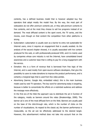 contents, has a defined business model that is however adopted buy few
    operators that adopt mostly the model free. By the way, the most part of
    webcasters do not offer premium contents yet, or they add premium contents to
    free contents, and at the most they choose to sell live programs instead of on
    demand. The most diffused content is the sport event, the TV series, and the
    movies, even though on that content the competition from other platforms is
    strong.
•   Subscription: subscription is usually seen as a barrier to entry not sustainable for
    Internet users, since it requires an engagement that is usually avoided. As the
    analysis of the second chapter showed, it is usually associated with live content
    produced for the web, or with professionally-produced VOD, and it is mainly used
    by companies whose core industry is not the Internet, have consolidated brand
    awareness and a customer base that is willing to pay for a long engagement with
    the service.
•   Donation: this is a form of revenue that is borrowed from free logic of the
    Internet, and is used mostly from open-source software developers, that give the
    possibility to users to make donations to improve the product performance, and is
    certainly a marginal logic that is used from few video portals.
•   Advertising (banner, Google Ads, embedded video): this is the main business
    model used by web TV operators. The key word for advertising today is targeting,
    because is better to concentrate the efforts on a restricted audience and address
    the message more effectively.
    In the first era of the Web the approach was to distribute the ad in function of
    the category, mostly as banners around the video (Breakenridge, 2008). The
    banner ad is one of the most diffused form on the Web. Banners are usually paid
    on the base of the click-through rate, which is the number of clicks on the
    number of visualizations. As respect to the classic ad, the banner performance is
    measurable, so the ad can be effectively addressed to the desired target.
    However, this advertisement method does not take into account that on the




                                                                                     79
 