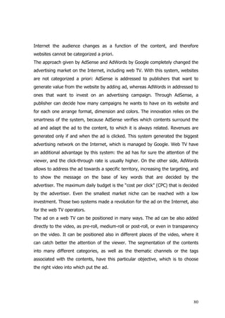 Internet the audience changes as a function of the content, and therefore
websites cannot be categorized a priori.
The approach given by AdSense and AdWords by Google completely changed the
advertising market on the Internet, including web TV. With this system, websites
are not categorized a priori: AdSense is addressed to publishers that want to
generate value from the website by adding ad, whereas AdWords in addressed to
ones that want to invest on an advertising campaign. Through AdSense, a
publisher can decide how many campaigns he wants to have on its website and
for each one arrange format, dimension and colors. The innovation relies on the
smartness of the system, because AdSense verifies which contents surround the
ad and adapt the ad to the content, to which it is always related. Revenues are
generated only if and when the ad is clicked. This system generated the biggest
advertising network on the Internet, which is managed by Google. Web TV have
an additional advantage by this system: the ad has for sure the attention of the
viewer, and the click-through rate is usually higher. On the other side, AdWords
allows to address the ad towards a specific territory, increasing the targeting, and
to show the message on the base of key words that are decided by the
advertiser. The maximum daily budget is the “cost per click” (CPC) that is decided
by the advertiser. Even the smallest market niche can be reached with a low
investment. Those two systems made a revolution for the ad on the Internet, also
for the web TV operators.
The ad on a web TV can be positioned in many ways. The ad can be also added
directly to the video, as pre-roll, medium-roll or post-roll, or even in transparency
on the video. It can be positioned also in different places of the video, where it
can catch better the attention of the viewer. The segmentation of the contents
into many different categories, as well as the thematic channels or the tags
associated with the contents, have this particular objective, which is to choose
the right video into which put the ad.




                                                                                  80
 