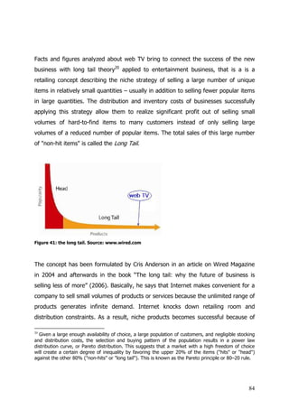Facts and figures analyzed about web TV bring to connect the success of the new
business with long tail theory20 applied to entertainment business, that is a is a
retailing concept describing the niche strategy of selling a large number of unique
items in relatively small quantities – usually in addition to selling fewer popular items
in large quantities. The distribution and inventory costs of businesses successfully
applying this strategy allow them to realize significant profit out of selling small
volumes of hard-to-find items to many customers instead of only selling large
volumes of a reduced number of popular items. The total sales of this large number
of "non-hit items" is called the Long Tail.




Figure 41: the long tail. Source: www.wired.com




The concept has been formulated by Cris Anderson in an article on Wired Magazine
in 2004 and afterwards in the book “The long tail: why the future of business is
selling less of more” (2006). Basically, he says that Internet makes convenient for a
company to sell small volumes of products or services because the unlimited range of
products generates infinite demand. Internet knocks down retailing room and
distribution constraints. As a result, niche products becomes successful because of

20
  Given a large enough availability of choice, a large population of customers, and negligible stocking
and distribution costs, the selection and buying pattern of the population results in a power law
distribution curve, or Pareto distribution. This suggests that a market with a high freedom of choice
will create a certain degree of inequality by favoring the upper 20% of the items ("hits" or "head")
against the other 80% ("non-hits" or "long tail"). This is known as the Pareto principle or 80–20 rule.




                                                                                                    84
 