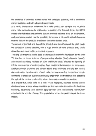 the existence of unlimited market niches with untapped potential, with a worldwide
market available, and with advanced search tools.
As a result, the return on investment for a niche product can be equal to a hit, since
many niche products can be sold easily. In addition, the Internet denies the 80/20
Pareto rule that states that only the 20% of products becomes a hit: on the Internet,
each and every product has the possibility to become a hit, and it actually happens
that the 99% of the products are sold or consumed at least once.
The advent of the Web and then of the Web 2.0, and the diffusion of the UGC, made
the concept of scarcity obsolete, with a huge amount of niche products that, taken
altogether, are equal to hits in terms of revenues.
The long tail theory is a solid base to attribute an economic foundation to the web
TV, that has no bonds in terms of programming schedule (time), channels (space),
and because is mostly founded on VOD (maximum range) ensures the opening of
infinite micro-niches of contents either from traditional broadcasters or from users,
satisfying million of people and diverse tastes that constitute the long tail. And it
does not matter the dimension of each niche, because even few hundreds of people
contribute to create an audience absolutely larger than the traditional one, debasing
the logic of the content produced to attract the maximum audience possible.
It is argued that, since costs for a web TV are negligible, business models can be
distributed over a plane whose variables are the two main alternatives for business
financing, advertising and payment (pay-per-view and subscription), opportunely
mixed with the specific offering. The graph below shows the positioning of the three
models.




                                                                                   85
 