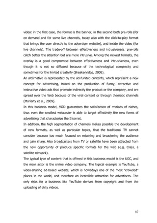 video: in the first case, the format is the banner, in the second both pre-rolls (for
on demand and for some live channels, today also with the click-to-play format
that brings the user directly to the advertiser website), and inside the video (for
live channels). The trade-off between effectiveness and intrusiveness: pre-rolls
catch better the attention but are more intrusive. Among the newest formats, the
overlay is a good compromise between effectiveness and intrusiveness, even
though it is not so diffused because of the technological complexity and
sometimes for the limited creativity (Breakenridge, 2008).
An alternative is represented by the ad-funded contents, which represent a new
concept for advertising, based on the production of funny, attractive and
instructive video ads that promote indirectly the product or the company, and are
spread over the Web because of the viral content or through thematic channels
(Moriarty et al., 2009).
In this business model, VOD guarantees the satisfaction of myriads of niches,
thus even the smallest webcaster is able to target effectively the new forms of
advertising that characterize the Internet.
In addition, the high segmentation of channels makes possible the development
of new formats, as well as particular topics, that the traditional TV cannot
consider because too much focused on retaining and broadening the audience
and gain share. Also broadcasters from TV or satellite have been attracted from
the new opportunity of produce specific formats for the web (e.g. Class, a
satellite network).
The typical type of content that is offered in this business model is the UGC, and
the main actor is the online video company. The typical example is YouTube, a
video-sharing ad-based website, which is nowadays one of the most “crowded”
places in the world, and therefore an incredible attraction for advertisers. The
only risks for a business like YouTube derives from copyright and from the
uploading of dirty videos.




                                                                                  87
 