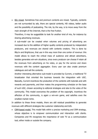 •   B2c mixed. Sometimes free and premium contents are mixed. Typically, contents
    are not surrounded by ads, there are special contents, HD videos, better audio
    and the possibility of podcasting. The risk, by the way, is to move away from the
    main strength of the Internet, that is the free fruition.
    Therefore, it may be suggestible to look for another kind of mix, for instance by
    sharing advertising revenues.
    A sub-model can be created when volumes and pricing of advertising are
    increased due to the addition of higher quality contents produced by independent
    producers, and revenues are shared with contents creators. This is done by
    Blip.tv and Brightcove, that use in this way more than one center of revenue: this
    model allows to reach the critical mass of audience and attract advertisers,
    besides generates win-win situations, since every producer can choose if retain all
    the revenues from advertising on his video, or pay for the service and share
    revenues with the content aggregator. Every user can also create premium
    catalogues and sell the contents.
    Another interesting alternative sub-model is provided by Current, a traditional TV
    broadcaster that oriented the business towards the integration with UGC.
    Basically, Current incentives the production of the contents with tutorials and with
    rewards and payments, and then makes the programming schedule on the base
    of such UGC, chosen according to editorial strategies and also to the votes of the
    community. This model overcomes the problem of the copyright, incentives the
    affection of the community, is again a win-win game, and satisfies even the
    smallest market niche.
In addition to these three models, there are still residual possibilities to generate
revenues with different strategies like customer relationship and b2b.
•   CRM-based model. This model falls within a precise marketing and CRM strategy,
    whose objective is to empower communication and interaction with clients.
    Companies and PA recognizes the importance of web TV as a communication
    tool, either inside or outside the company.




                                                                                     88
 
