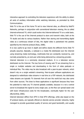 interactive approach to controlling the television experience with the ability to obtain
all sorts of ancillary information while watching television, as promoted by Wink
Communications.
Web TV is the use of the home TV set to view Internet sites, as offered by WebTV
Networks, perhaps in conjunction with conventional television viewing, the so called
Internet-enhanced TV, which could evolve into Internet-delivered TV on a wide basis.
Web TV is the use of the Internet protocol to store and transmit video, both at the
TV studio and also to various locations. Rather than storing and transmitting digital
video as a continuous stream of bits, the digital video is packetized into packets
specified by the Internet protocol (Ross, 2008).
It is now useful to go more in depth and define clearly the different forms Web TV
actually assumes. Basically, a webcast is a media file distributed over the Internet
using streaming media technology, multimedia that are constantly received by, and
normally presented to, an end-user while being delivered by a streaming provider.
Internet television is a commonly streamed medium. It is a television service
distributed via the Internet. The two forms of viewing web TV are streaming from a
single or multiple websites and downloading in the form of video podcasts or
individual files. The video may be also broadcast with a peer-to-peer network, which
doesn’t rely on a single website’s streaming. Peer-to-peer software applications are
designed to redistribute video streams in real time on a P2P network; the distributed
video streams are typically TV channels from all over the world but may also come
from other sources. The draw to these applications is significant because they have
the potential to make any TV channel globally available, because it is not a central
server to broadcast the signal to every single user, so the flow can spread easier and
with lower infrastructure costs for the broadcaster, eventually higher for the user
(Blumenthal, 2006).
Internet television differs from IPTV in that IPTV offerings, while also based on the
IP protocol stacks, are typically offered on discrete service provider networks, highly
managed to provide guaranteed quality of service and good bandwidth, and usually




                                                                                      8
 