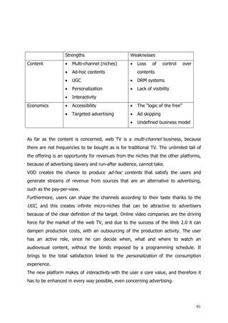 Strengths                        Weaknesses
Content           •   Multi-channel (niches)       •   Loss    of    control     over
                  •   Ad-hoc contents                  contents
                  •   UGC                          •   DRM systems
                  •   Personalization              •   Lack of visibility
                  •   Interactivity
Economics         •   Accessibility                •   The “logic of the free”
                  •   Targeted advertising         •   Ad skipping
                                                   •   Undefined business model


As far as the content is concerned, web TV is a multi-channel business, because
there are not frequencies to be bought as is for traditional TV. The unlimited tail of
the offering is an opportunity for revenues from the niches that the other platforms,
because of advertising slavery and run-after audience, cannot take.
VOD creates the chance to produce ad-hoc contents that satisfy the users and
generate streams of revenue from sources that are an alternative to advertising,
such as the pay-per-view.
Furthermore, users can shape the channels according to their taste thanks to the
UGC, and this creates infinite micro-niches that can be attractive to advertisers
because of the clear definition of the target. Online video companies are the driving
force for the market of the web TV, and due to the success of the Web 2.0 it can
dampen production costs, with an outsourcing of the production activity. The user
has an active role, since he can decide when, what and where to watch an
audiovisual content, without the bonds imposed by a programming schedule. It
brings to the total satisfaction linked to the personalization of the consumption
experience.
The new platform makes of interactivity with the user a core value, and therefore it
has to be enhanced in every way possible, even concerning advertising.




                                                                                        91
 