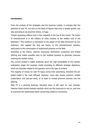 Conclusions


From the analysis of the strategies and the business models, it emerges that the
potential of web TV, not only on the basis of figures that show a steady growth, but
also according to an economic theory, is huge.
“Forget squeezing millions from a few megahits at the top of the charts. The future
of entertainment is in the millions of niche markets at the shallow end of the
bitstream.” This sentence is impressed on the pages of the blog Wired.com by Cris
Anderson, who applied the long tail theory to the entartainement industry,
particularly to the consumption of audiovisual products on the Web.
According to the theory, Internet overcomes distribution constraints and limited
offering and makes possible even to the smallest business to generate revenues
reaching the market niches.
The current context is highly scattered, given the high accessibility to the market:
webcasters shape the business model according to different strategic objectives,
which are basically related to the operator and to the type of content.
The majority of money for web TV today comes from advertising, therefore the ad-
based model is the most diffused. However, many also choose premium models
(subscription and pay-per-view), or at least to include premium services into the
offering.
Web TV is a growing business, therefore there is still room for new entrants,
however those should evaluate carefully which are the resources to rely on, and how
to overcome the weaknesses either concerning content or economics.




                                                                                 94
 