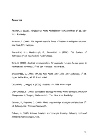 Resources




Albarran, A. (2005). Handbook of Media Management And Economics. 1st ed. New
York: Routledge.


Anderson, C. (2006). The long tail: why the future of business is selling less of more.
New York, NY : Hyperion.


Blumenthal, H.J., Goodenough, O., Blumenthal, H. (2006). This Business of
Television. 3rd ed. New York: St Martin’s Press.


Bonk, K. (2008). Strategic communications for nonprofits : a step-by-step guide to
working with the media. 2nd ed. San Francisco : Jossey-Bass.


Breakenridge, D. (2008). PR 2.0: New Media, New Tools, New Audiences. 1st ed.
Upper Saddle River, NJ: FT Prentice Hall.


Caporarello, L., Baggio, R. (2005). Statistica con SPSS. Milan : Egea.


Chan-Olmsted, S. (2006). Competitive Strategy for Media Firms: Strategic and Brand
Management in Changing Media Markets. 1st ed. New York: Routledge.


Eastman, S., Ferguson, D. (2006). Media programming: strategies and practices. 7th
ed. Belmont, CA : Thomson Wadsworth.


Einhorn, M. (2002). Internet television and copyright licensing: balancing cents and
sensibility. Working Paper. Yale.




                                                                                    96
 