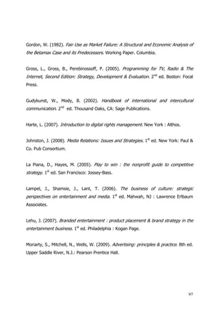 Gordon, W. (1982). Fair Use as Market Failure: A Structural and Economic Analysis of
the Betamax Case and its Predecessors. Working Paper. Columbia.


Gross, L., Gross, B., Perebinossoff, P. (2005). Programming for TV, Radio & The
Internet, Second Edition: Strategy, Development & Evaluation. 2nd ed. Boston: Focal
Press.


Gudykunst, W., Mody, B. (2002). Handbook of international and intercultural
communication. 2nd ed. Thousand Oaks, CA: Sage Publications.


Harte, L. (2007). Introduction to digital rights management. New York : Althos.


Johnston, J. (2008). Media Relations: Issues and Strategies. 1st ed. New York: Paul &
Co. Pub Consortium.


La Piana, D., Hayes, M. (2005). Play to win : the nonprofit guide to competitive
strategy. 1st ed. San Francisco: Jossey-Bass.


Lampel, J., Shamsie, J., Lant, T. (2006). The business of culture: strategic
perspectives on entertainment and media. 1st ed. Mahwah, NJ : Lawrence Erlbaum
Associates.


Lehu, J. (2007). Branded entertainment : product placement & brand strategy in the
entertainment business. 1st ed. Philadelphia : Kogan Page.


Moriarty, S., Mitchell, N., Wells, W. (2009). Advertising: principles & practice. 8th ed.
Upper Saddle River, N.J.: Pearson Prentice Hall.




                                                                                      97
 