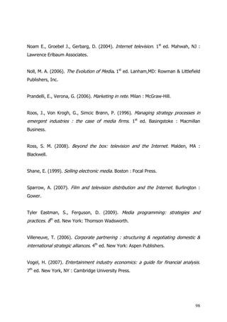 Noam E., Groebel J., Gerbarg, D. (2004). Internet television. 1st ed. Mahwah, NJ :
Lawrence Erlbaum Associates.


Noll, M. A. (2006). The Evolution of Media. 1st ed. Lanham,MD: Rowman & Littlefield
Publishers, Inc.


Prandelli, E., Verona, G. (2006). Marketing in rete. Milan : McGraw-Hill.


Roos, J., Von Krogh, G., Simcic Brønn, P. (1996). Managing strategy processes in
emergent industries : the case of media firms. 1st ed. Basingstoke : Macmillan
Business.


Ross, S. M. (2008). Beyond the box: television and the Internet. Malden, MA :
Blackwell.


Shane, E. (1999). Selling electronic media. Boston : Focal Press.


Sparrow, A. (2007). Film and television distribution and the Internet. Burlington :
Gower.


Tyler Eastman, S., Ferguson, D. (2009). Media programming: strategies and
practices. 8th ed. New York: Thomson Wadsworth.


Villeneuve, T. (2006). Corporate partnering : structuring & negotiating domestic &
international strategic alliances. 4th ed. New York: Aspen Publishers.


Vogel, H. (2007). Entertainment industry economics: a guide for financial analysis.
7th ed. New York, NY : Cambridge University Press.




                                                                                98
 