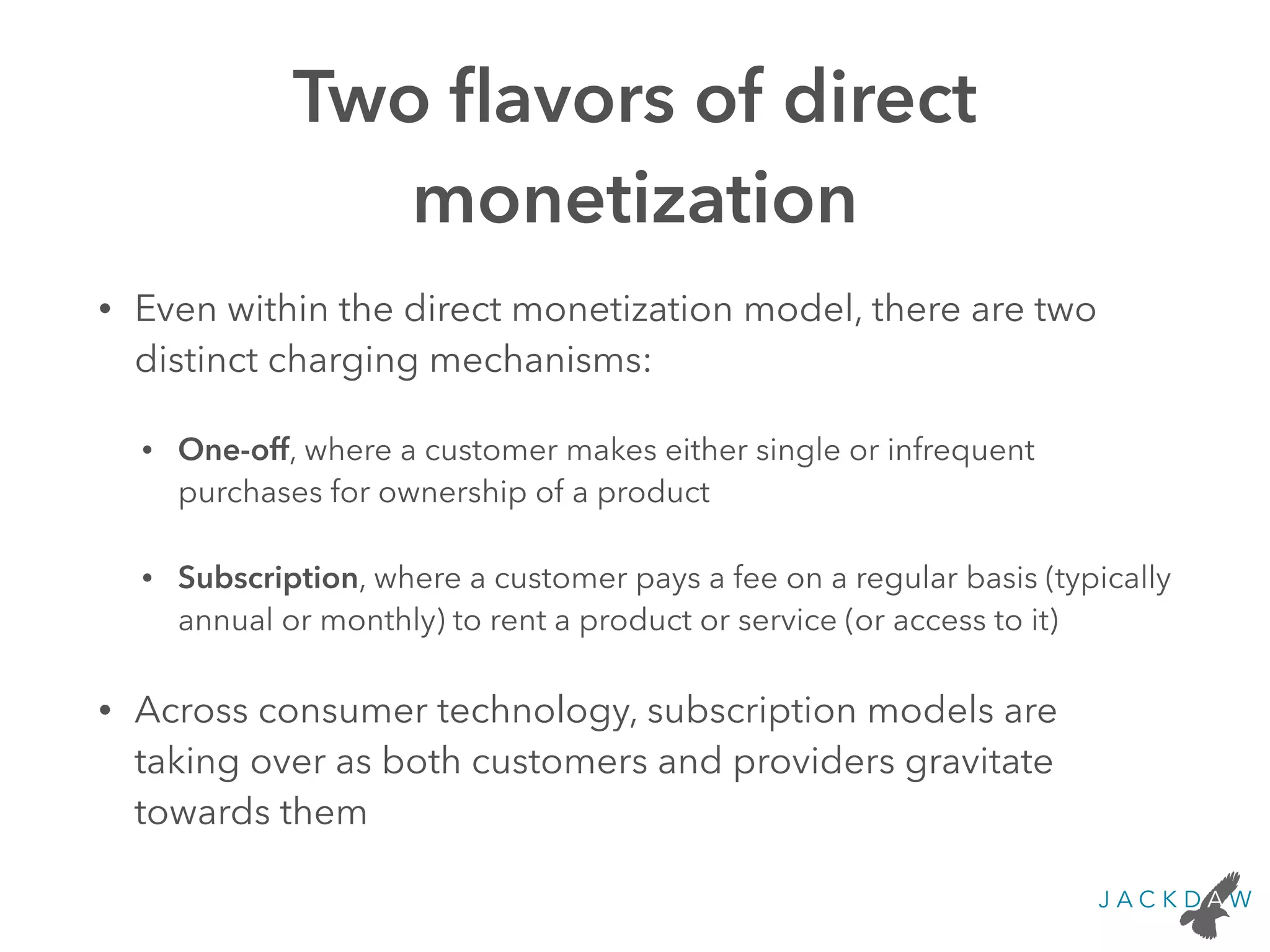 Two ﬂavors of direct
monetization
• Even within the direct monetization model, there are two
distinct charging mechanisms:
• One-off, where a customer makes either single or infrequent
purchases for ownership of a product
• Subscription, where a customer pays a fee on a regular basis (typically
annual or monthly) to rent a product or service (or access to it)
• Across consumer technology, subscription models are
taking over as both customers and providers gravitate
towards them
 