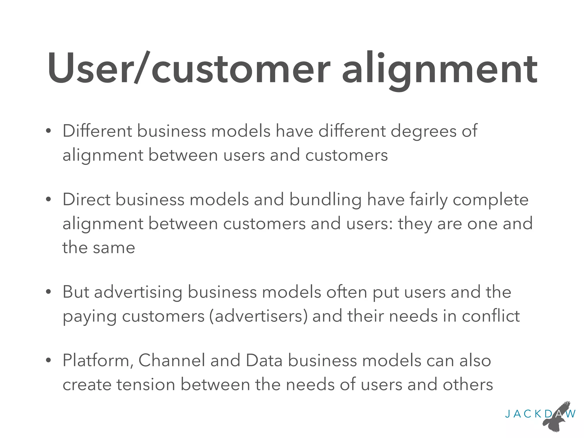 User/customer alignment
• Different business models have different degrees of
alignment between users and customers
• Direct business models and bundling have fairly complete
alignment between customers and users: they are one and
the same
• But advertising business models often put users and the
paying customers (advertisers) and their needs in conﬂict
• Platform, Channel and Data business models can also
create tension between the needs of users and others
 