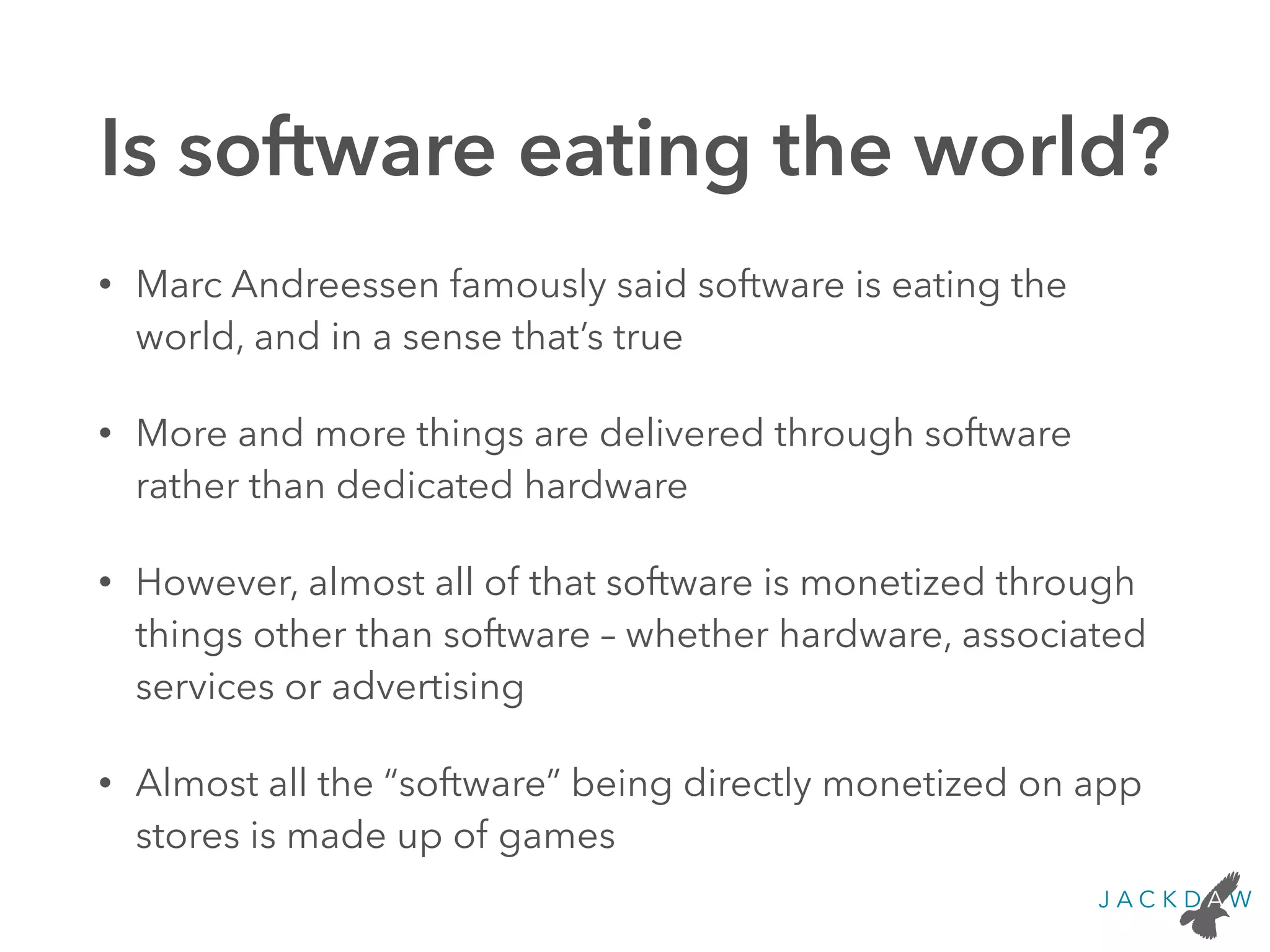 Is software eating the world?
• Marc Andreessen famously said software is eating the
world, and in a sense that’s true
• More and more things are delivered through software
rather than dedicated hardware
• However, almost all of that software is monetized through
things other than software – whether hardware, associated
services or advertising
• Almost all the “software” being directly monetized on app
stores is made up of games
 