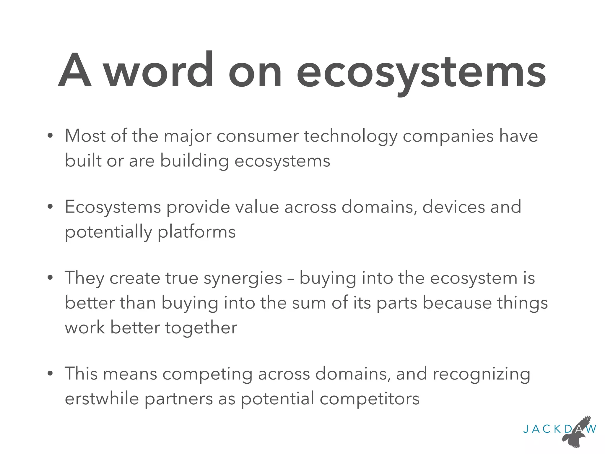 A word on ecosystems
• Most of the major consumer technology companies have
built or are building ecosystems
• Ecosystems provide value across domains, devices and
potentially platforms
• They create true synergies – buying into the ecosystem is
better than buying into the sum of its parts because things
work better together
• This means competing across domains, and recognizing
erstwhile partners as potential competitors
 
