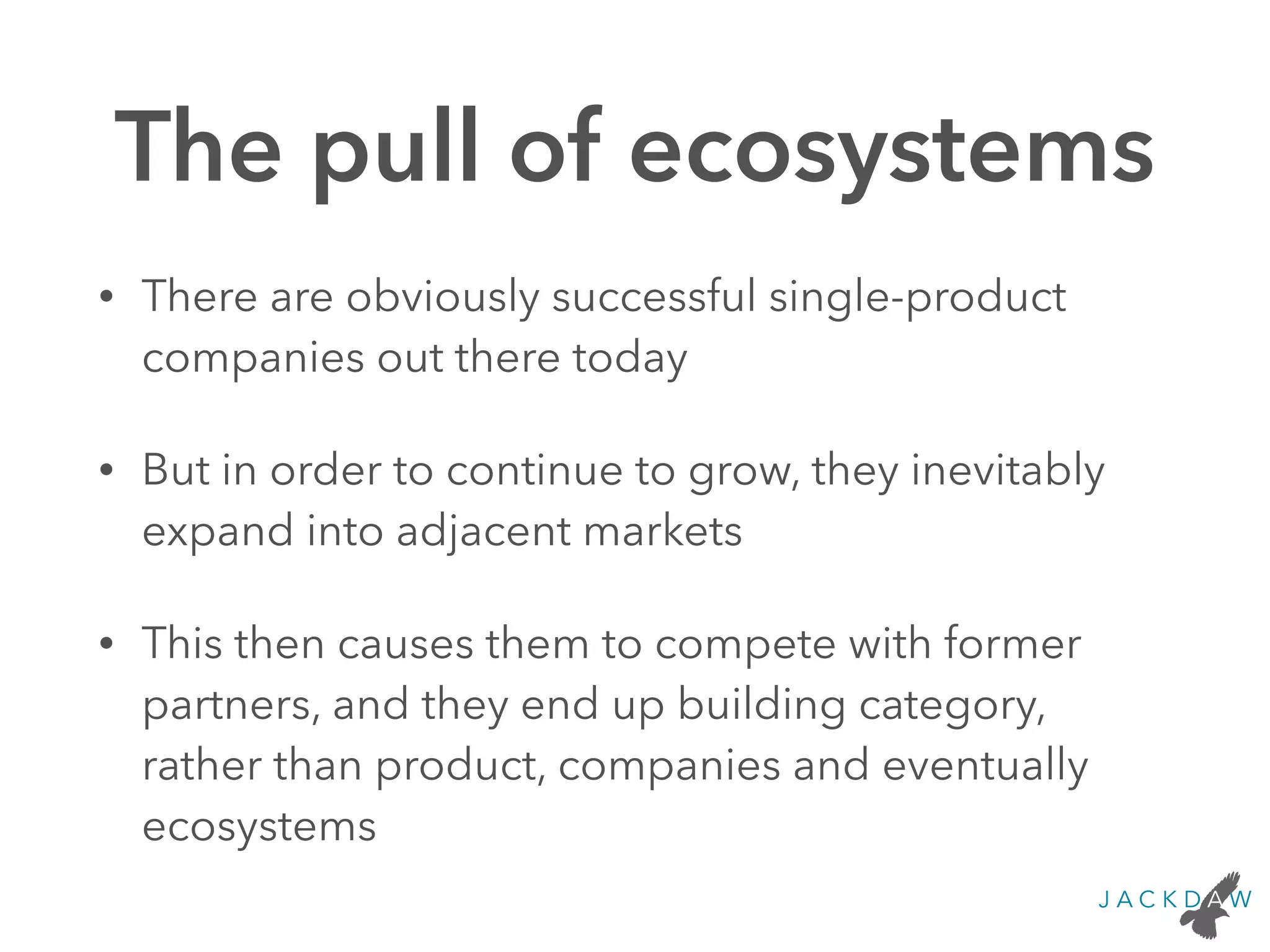 The pull of ecosystems
• There are obviously successful single-product
companies out there today
• But in order to continue to grow, they inevitably
expand into adjacent markets
• This then causes them to compete with former
partners, and they end up building category,
rather than product, companies and eventually
ecosystems
 