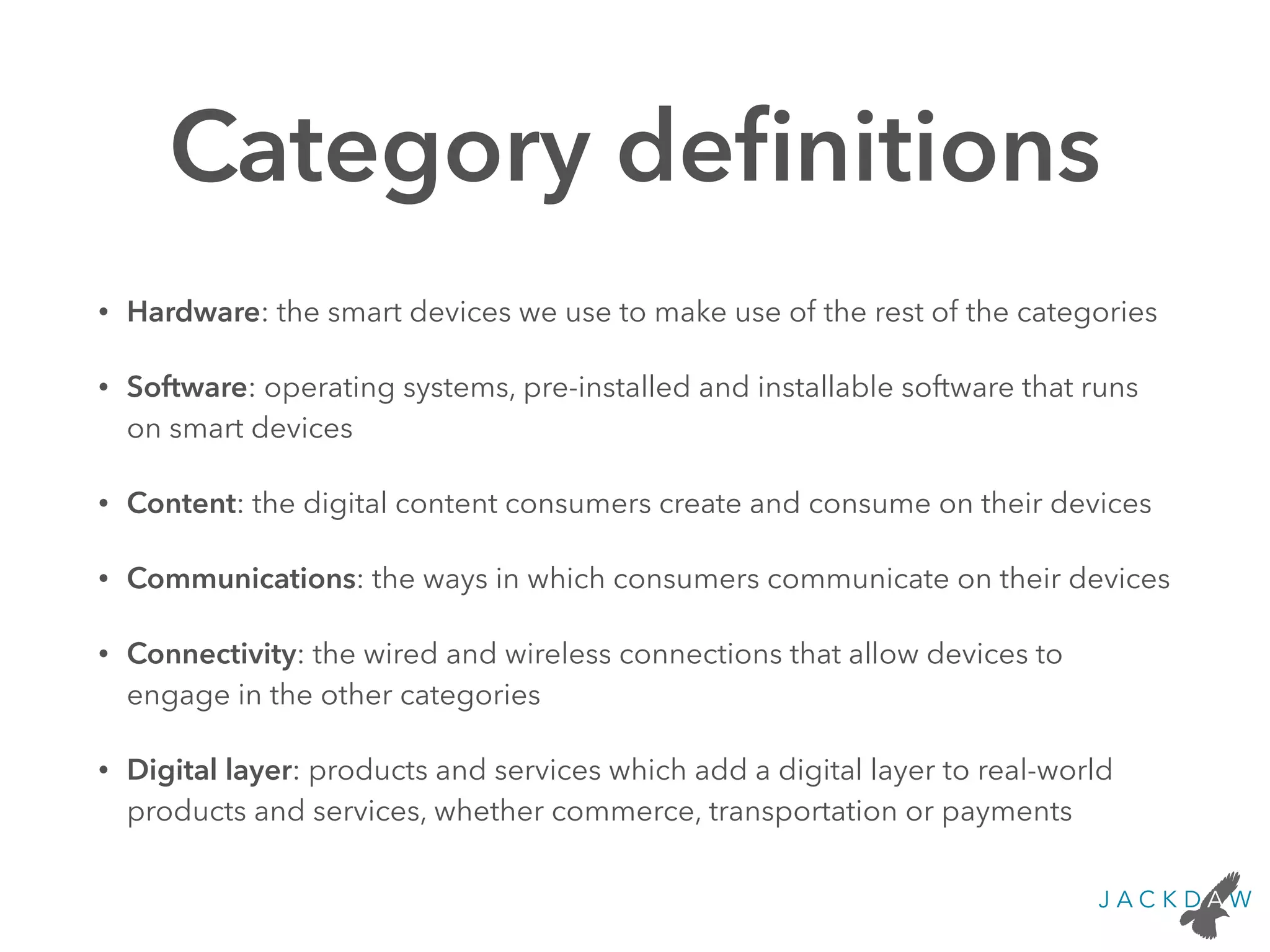 Category deﬁnitions
• Hardware: the smart devices we use to make use of the rest of the categories
• Software: operating systems, pre-installed and installable software that runs
on smart devices
• Content: the digital content consumers create and consume on their devices
• Communications: the ways in which consumers communicate on their devices
• Connectivity: the wired and wireless connections that allow devices to
engage in the other categories
• Digital layer: products and services which add a digital layer to real-world
products and services, whether commerce, transportation or payments
 