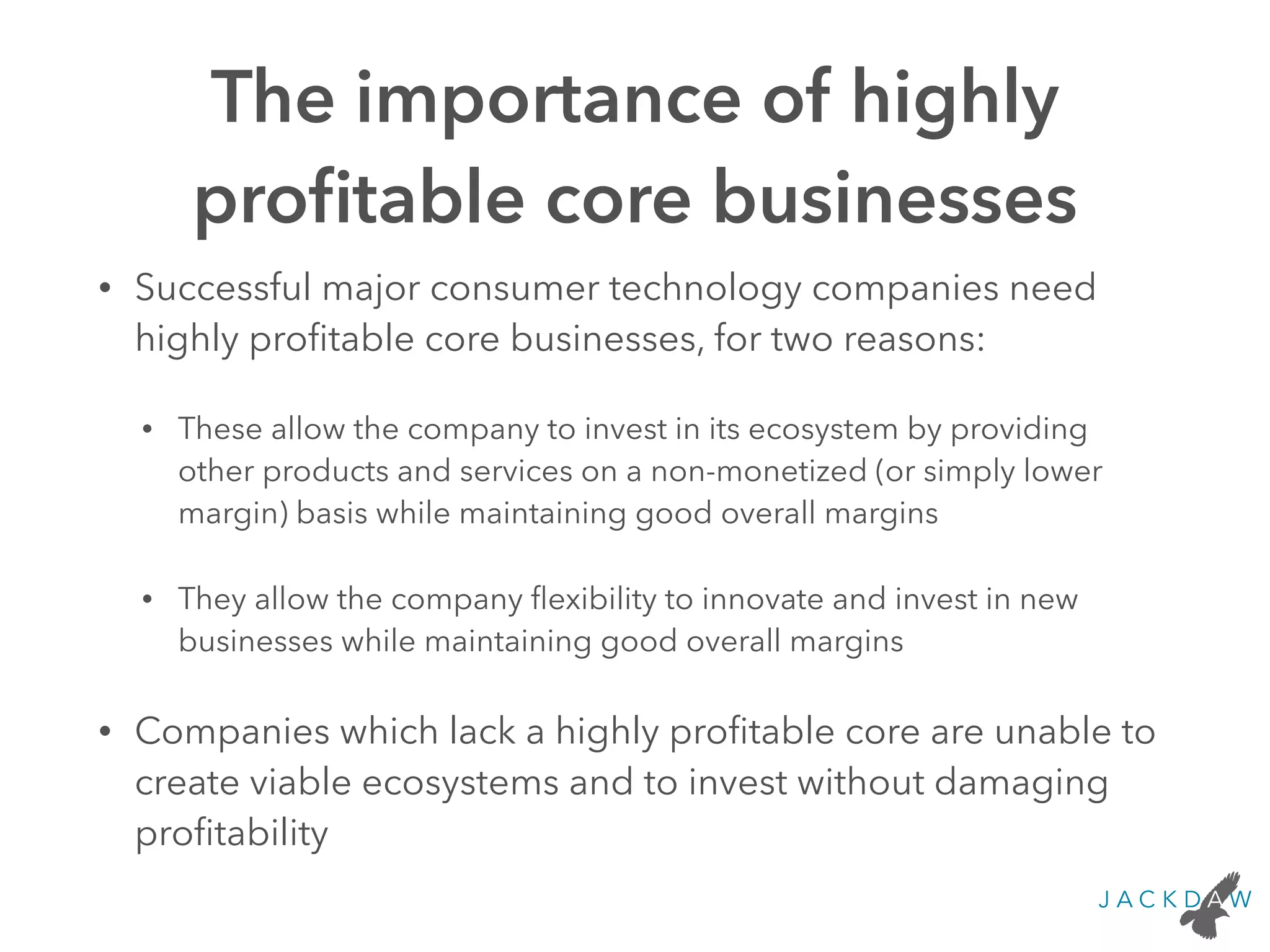 The importance of highly
proﬁtable core businesses
• Successful major consumer technology companies need
highly proﬁtable core businesses, for two reasons:
• These allow the company to invest in its ecosystem by providing
other products and services on a non-monetized (or simply lower
margin) basis while maintaining good overall margins
• They allow the company ﬂexibility to innovate and invest in new
businesses while maintaining good overall margins
• Companies which lack a highly proﬁtable core are unable to
create viable ecosystems and to invest without damaging
proﬁtability
 