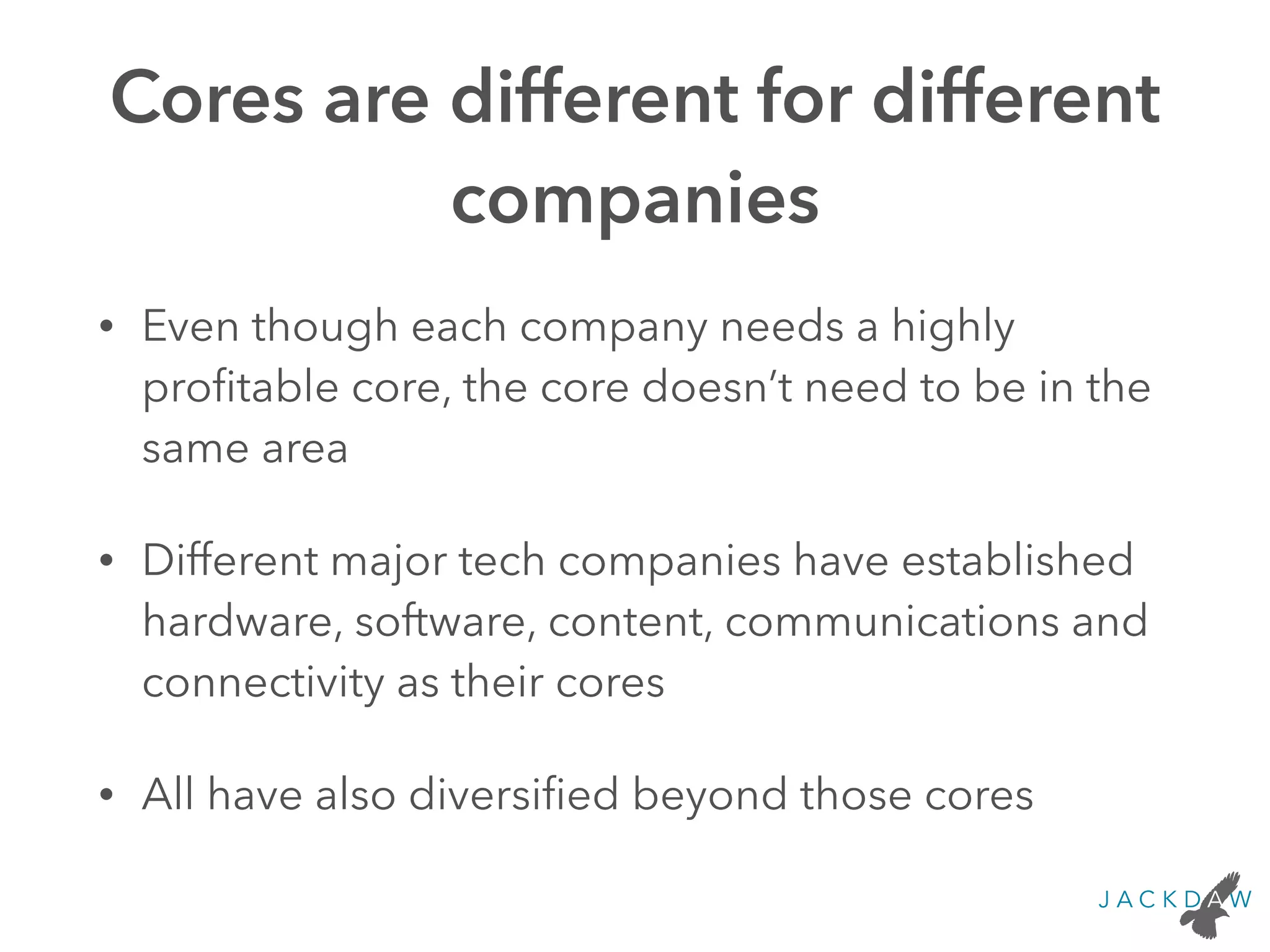 Cores are different for different
companies
• Even though each company needs a highly
proﬁtable core, the core doesn’t need to be in the
same area
• Different major tech companies have established
hardware, software, content, communications and
connectivity as their cores
• All have also diversiﬁed beyond those cores
 