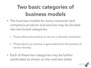 Two basic categories of
business models
• The business models for every consumer tech
company’s products and services may be divided
into two broad categories:
• Those where the product or service is directly monetized
• Those where no revenue is generated from the product or
service directly
• Each of these two categories may be further
subdivided as shown on the next two slides
 