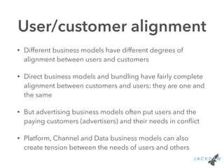 User/customer alignment
• Different business models have different degrees of
alignment between users and customers
• Direct business models and bundling have fairly complete
alignment between customers and users: they are one and
the same
• But advertising business models often put users and the
paying customers (advertisers) and their needs in conﬂict
• Platform, Channel and Data business models can also
create tension between the needs of users and others
 