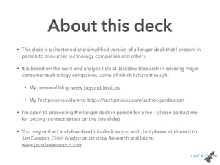 About this deck
• This deck is a shortened and simpliﬁed version of a longer deck that I present in
person to consumer technology companies and others
• It is based on the work and analysis I do at Jackdaw Research in advising major
consumer technology companies, some of which I share through:
• My personal blog: www.beyonddevic.es
• My Techpinions columns: https://techpinions.com/author/jandawson
• I’m open to presenting the longer deck in person for a fee – please contact me
for pricing (contact details on the title slide)
• You may embed and download this deck as you wish, but please attribute it to
Jan Dawson, Chief Analyst at Jackdaw Research and link to
www.jackdawresearch.com
 