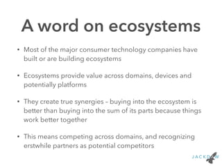 A word on ecosystems
• Most of the major consumer technology companies have
built or are building ecosystems
• Ecosystems provide value across domains, devices and
potentially platforms
• They create true synergies – buying into the ecosystem is
better than buying into the sum of its parts because things
work better together
• This means competing across domains, and recognizing
erstwhile partners as potential competitors
 