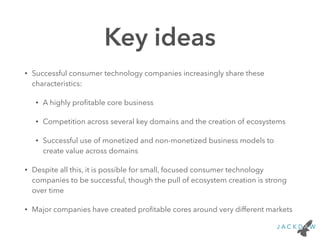 Key ideas
• Successful consumer technology companies increasingly share these
characteristics:
• A highly proﬁtable core business
• Competition across several key domains and the creation of ecosystems
• Successful use of monetized and non-monetized business models to
create value across domains
• Despite all this, it is possible for small, focused consumer technology
companies to be successful, though the pull of ecosystem creation is strong
over time
• Major companies have created proﬁtable cores around very different markets
 