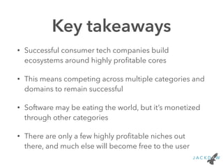 Key takeaways
• Successful consumer tech companies build
ecosystems around highly proﬁtable cores
• This means competing across multiple categories and
domains to remain successful
• Software may be eating the world, but it’s monetized
through other categories
• There are only a few highly proﬁtable niches out
there, and much else will become free to the user
 
