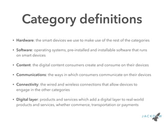 Category deﬁnitions
• Hardware: the smart devices we use to make use of the rest of the categories
• Software: operating systems, pre-installed and installable software that runs
on smart devices
• Content: the digital content consumers create and consume on their devices
• Communications: the ways in which consumers communicate on their devices
• Connectivity: the wired and wireless connections that allow devices to
engage in the other categories
• Digital layer: products and services which add a digital layer to real-world
products and services, whether commerce, transportation or payments
 