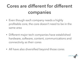 Cores are different for different
companies
• Even though each company needs a highly
proﬁtable core, the core doesn’t need to be in the
same area
• Different major tech companies have established
hardware, software, content, communications and
connectivity as their cores
• All have also diversiﬁed beyond those cores
 
