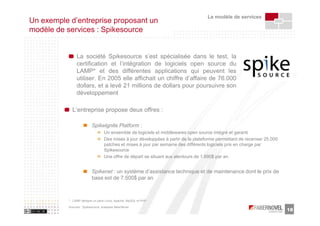 Le modèle de services
Un exemple d’entreprise proposant un
modèle de services : Spikesource


                La société Spikesource s’est spécialisée dans le test, la
                certification et l’intégration de logiciels open source du
                LAMP* et des différentes applications qui peuvent les
                utiliser. En 2005 elle affichait un chiffre d’affaire de 76.000
                dollars, et a levé 21 millions de dollars pour poursuivre son
                développement

             L’entreprise propose deux offres :

                           Spikelgnite Platform :
                                   Un ensemble de logiciels et middlewares open source intégré et garanti
                                   Des mises à jour développées à partir de la plateforme permettant de recenser 25.000
                                   patches et mises à jour par semaine des différents logiciels pris en charge par
                                   Spikesource
                                   Une offre de départ se situant aux alentours de 1.890$ par an.


                           Spikenet : un système d’assistance technique et de maintenance dont le prix de
                           base est de 7.500$ par an



           * : LAMP désigne un pack Linux, Apache, MySQL et PHP

           Sources : Spikesource, analyses faberNovel
                                                                                                                          18
 