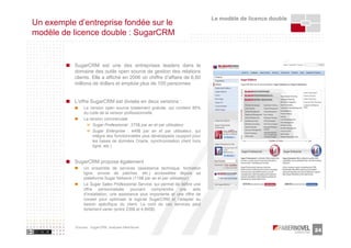 Le modèle de licence double
Un exemple d’entreprise fondée sur le
modèle de licence double : SugarCRM


           SugarCRM est une des entreprises leaders dans le
           domaine des outils open source de gestion des relations
           clients. Elle a affiché en 2006 un chiffre d’affaire de 6,60
           millions de dollars et emploie plus de 100 personnes


           L’offre SugarCRM est divisée en deux versions :
                La version open source totalement gratuite, qui contient 85%
                du code de la version professionnelle
                La version commerciale
                    Sugar Professional : 275$ par an et par utilisateur
                    Sugar Enterprise : 449$ par an et par utilisateur, qui
                    intègre des fonctionnalités plus développées (support pour
                    les bases de données Oracle, synchronisation client hors
                    ligne, etc.)


           SugarCRM propose également
                Un ensemble de services (assistance technique, formation
                ligne, envoie de patches, etc.) accessibles depuis sa
                plateforme Sugar Network (119$ par an et par utilisateur)
                Le Sugar Sales Professional Service, qui permet de définir une
                offre personnalisée       pouvant    comprendre     une   aide
                d’installation, une assistance plus importante et une offre de
                conseil pour optimiser le logiciel SugarCRM et l’adapter au
                besoin spécifique du client. Le coût de ces services peut
                fortement varier (entre 239$ et 4,995$)



           Sources : SugarCRM, analyses faberNovel
                                                                                                               24
 